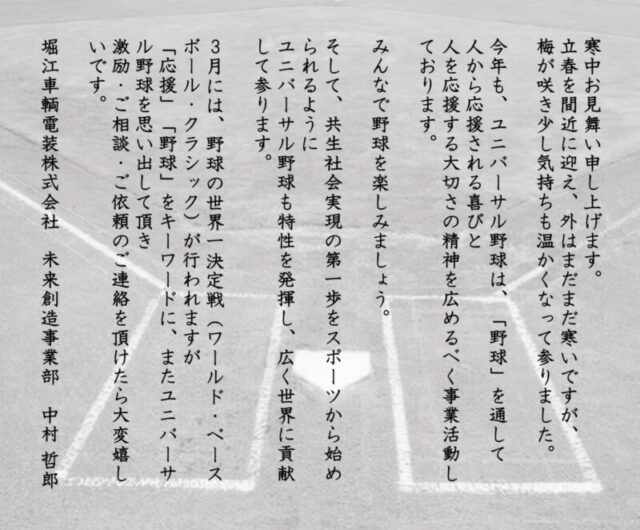 寒中お見舞い申し上げます。立春を間近に迎え、外はまだまだ寒いですが、梅が咲き少し気持ちも温かくなって参りました。今年も、ユニバーサル野球は、「野球」を通して人から応援される喜びと、人を応援する大切さの精神を広めるべく事業活動しております。みんなで野球を楽しみましょう。そして、共生社会実現の第一歩をスポーツから始められるようにユニバーサル野球も特性を発揮し、広く世界に貢献して参ります。３月には、野球の世界一決定戦（ワールド・ベースボール・クラッシック）が行われますが、「応援」「野球」をキーワードに、またユニバーサル野球を思い出して頂き、激励・ご相談・ご依頼のご連絡を頂けたら大変嬉しいです。　堀江車輌電装株式会社　未来創造事業部　中村哲郎